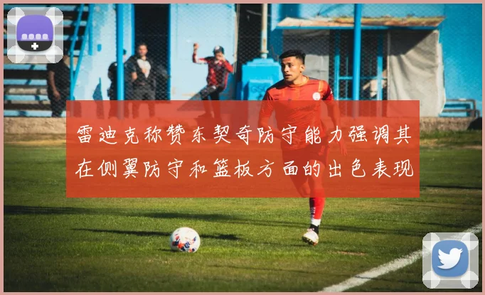 雷迪克称赞东契奇防守能力强调其在侧翼防守和篮板方面的出色表现