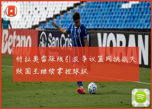 特拉奥雷踩线引发争议篮网挑战失败国王继续掌控球权