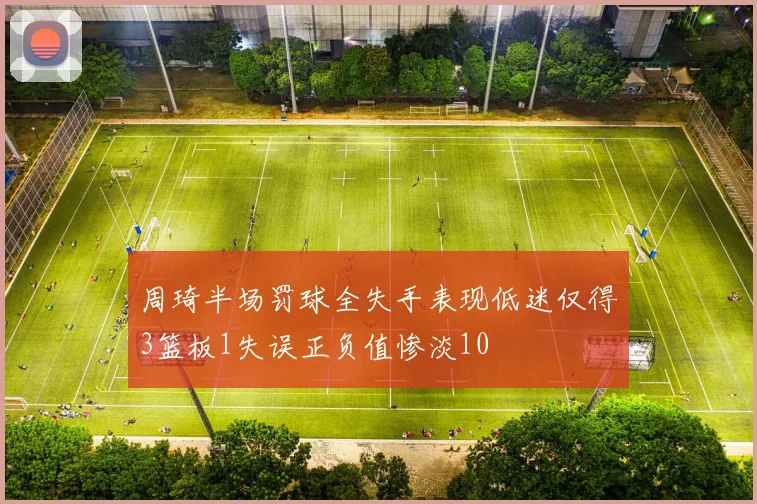 周琦半场罚球全失手表现低迷仅得3篮板1失误正负值惨淡10