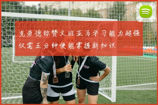 克劳德称赞文班亚马学习能力超强仅需五分钟便能掌握新知识