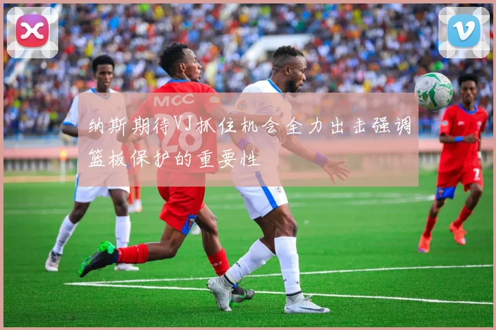 纳斯期待VJ抓住机会全力出击强调篮板保护的重要性
