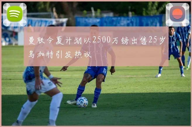 曼联今夏计划以2500万镑出售25岁乌加特引发热议