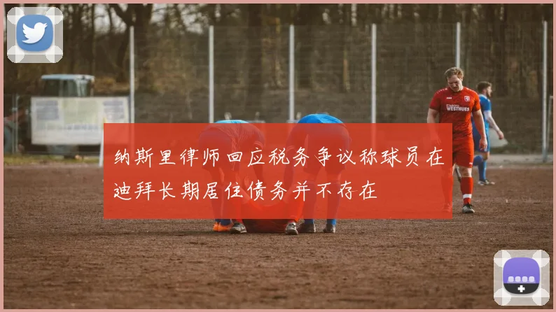 纳斯里律师回应税务争议称球员在迪拜长期居住债务并不存在