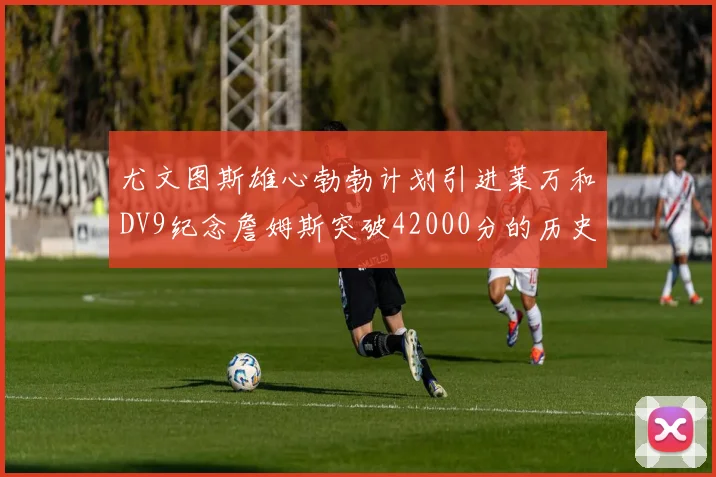 尤文图斯雄心勃勃计划引进莱万和DV9纪念詹姆斯突破42000分的历史时刻