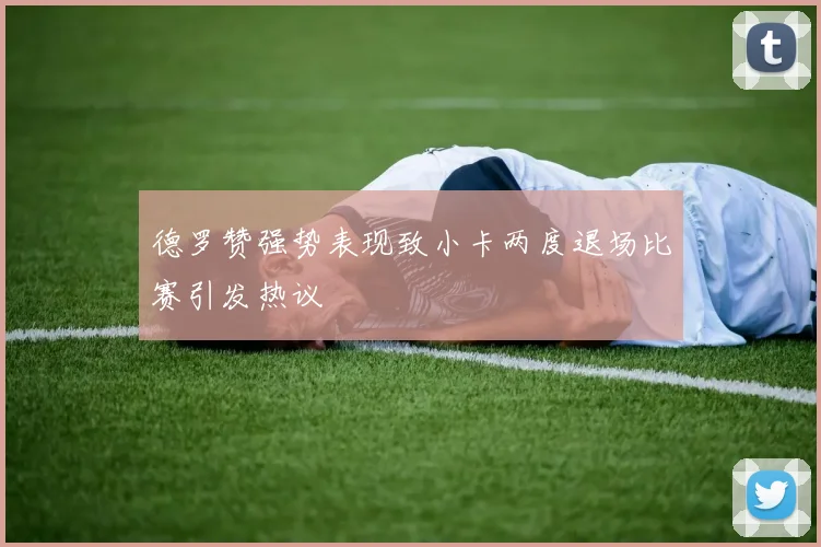 德罗赞强势表现致小卡两度退场比赛引发热议