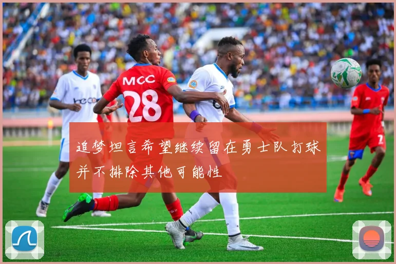 追梦坦言希望继续留在勇士队打球并不排除其他可能性
