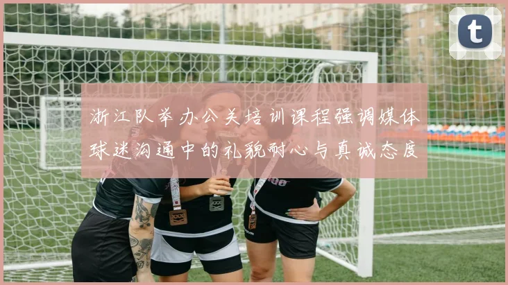 浙江队举办公关培训课程强调媒体球迷沟通中的礼貌耐心与真诚态度