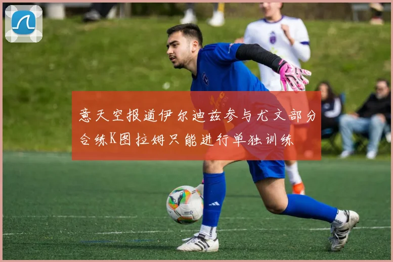意天空报道伊尔迪兹参与尤文部分合练K图拉姆只能进行单独训练
