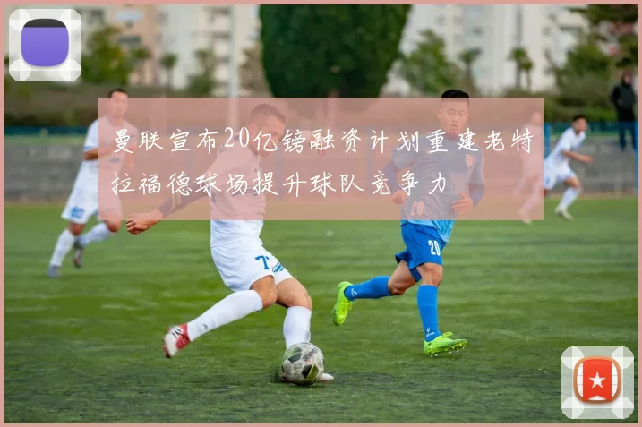 曼联宣布20亿镑融资计划重建老特拉福德球场提升球队竞争力